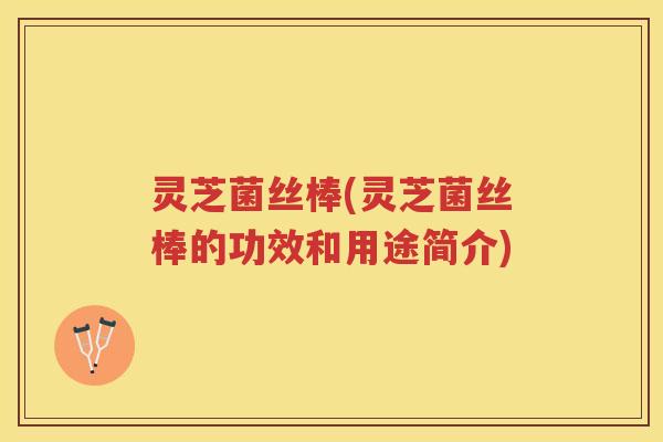 灵芝菌丝棒(灵芝菌丝棒的功效和用途简介)