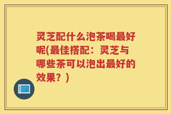 灵芝配什么泡茶喝好呢(佳搭配:灵芝与哪些茶可以泡出好的效果?) 灵芝配什么泡茶喝好呢(佳搭配:灵芝与哪些茶可以泡出好的效果?)