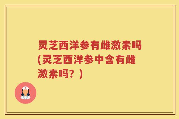 灵芝西洋参有雌激素吗(灵芝西洋参中含有雌激素吗？)