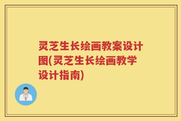 灵芝生长绘画教案设计图(灵芝生长绘画教学设计指南)
