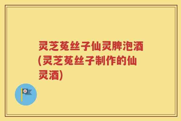 灵芝菟丝子仙灵脾泡酒(灵芝菟丝子制作的仙灵酒) 灵芝菟丝子仙灵脾泡酒(灵芝菟丝子制作的仙灵酒)