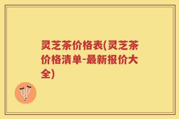 灵芝茶价格表(灵芝茶价格清单-最新报价大全)