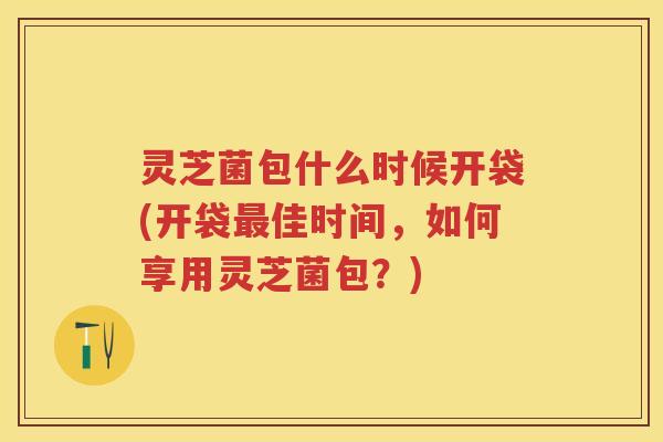 灵芝菌包什么时候开袋(开袋最佳时间，如何享用灵芝菌包？)