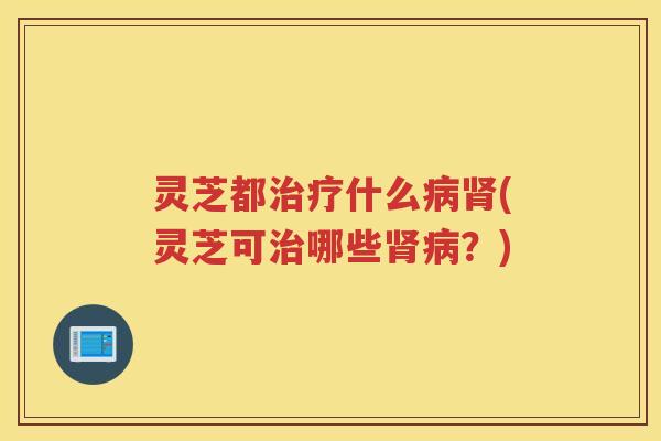灵芝都治疗什么病肾(灵芝可治哪些肾病？)