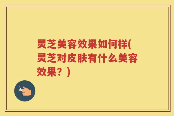 灵芝美容效果如何样(灵芝对皮肤有什么美容效果？)