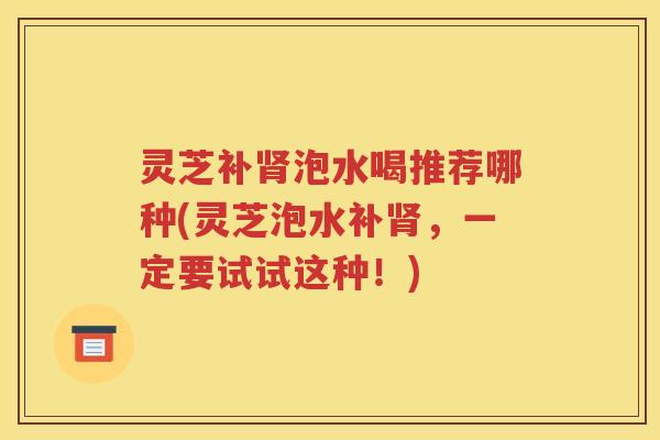 灵芝补肾泡水喝推荐哪种(灵芝泡水补肾，一定要试试这种！)