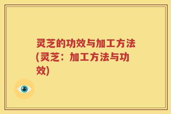灵芝的功效与加工方法(灵芝:加工方法与功效) 灵芝的功效与加工方法(灵芝:加工方法与功效)