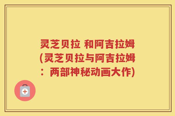 灵芝贝拉 和阿吉拉姆(灵芝贝拉与阿吉拉姆：两部神秘动画大作)