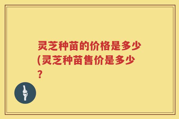 灵芝种苗的价格是多少(灵芝种苗售价是多少？