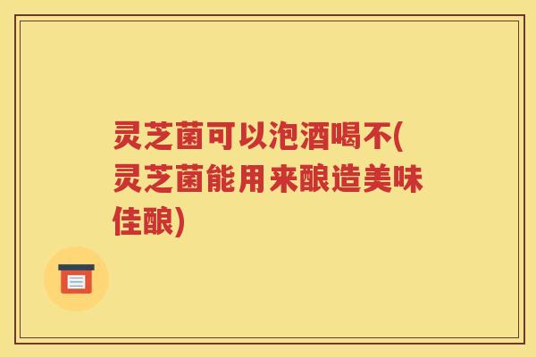 灵芝菌可以泡酒喝不(灵芝菌能用来酿造美味佳酿)