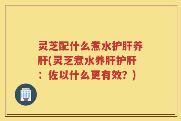 灵芝配什么煮水护肝养肝(灵芝煮水养肝护肝：佐以什么更有效？)