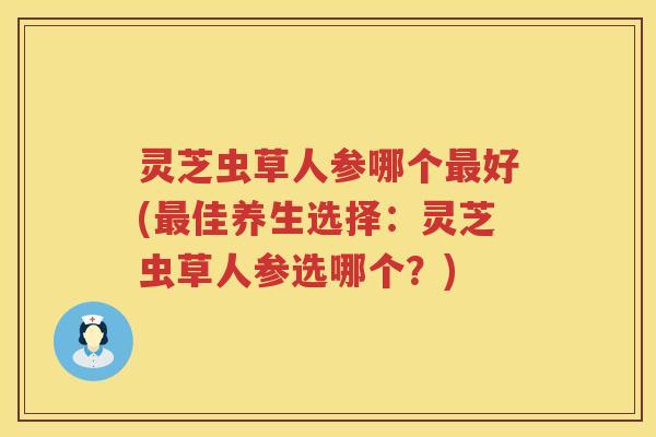 灵芝虫草人参哪个最好(最佳养生选择：灵芝虫草人参选哪个？)