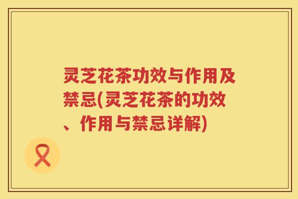 灵芝花茶功效与作用及禁忌(灵芝花茶的功效、作用与禁忌详解)