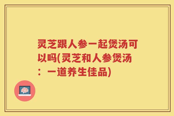 灵芝跟人参一起煲汤可以吗(灵芝和人参煲汤：一道养生佳品)
