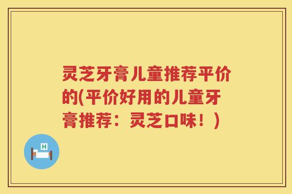 灵芝牙膏儿童推荐平价的(平价好用的儿童牙膏推荐：灵芝口味！)