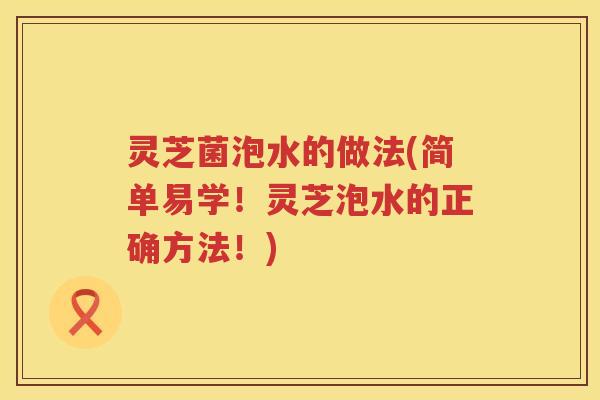 灵芝菌泡水的做法(简单易学！灵芝泡水的正确方法！)