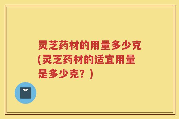 灵芝药材的用量多少克(灵芝药材的适宜用量是多少克？)