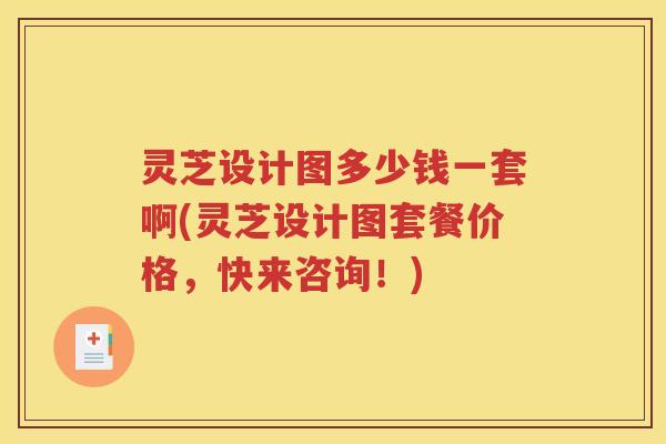 灵芝设计图多少钱一套啊(灵芝设计图套餐价格，快来咨询！)