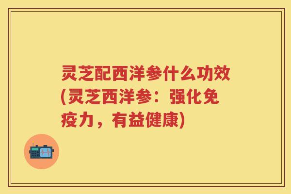 灵芝配西洋参什么功效(灵芝西洋参:强化免疫力,有益健康) 灵芝配西洋参什么功效(灵芝西洋参:强化免疫力,有益健康)