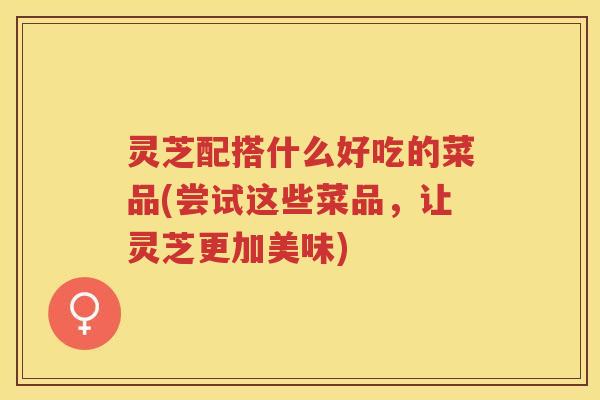 灵芝配搭什么好吃的菜品(尝试这些菜品，让灵芝更加美味)