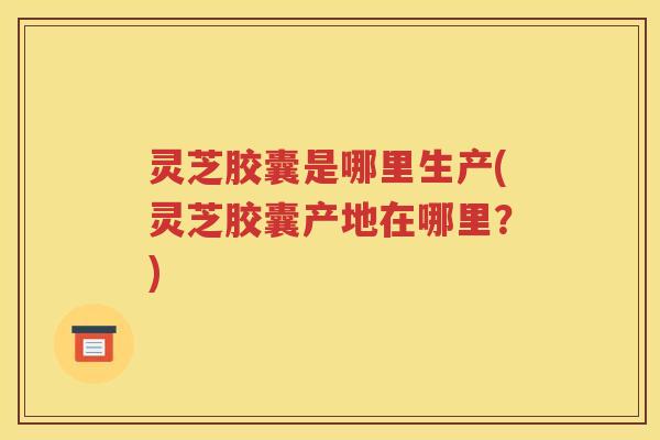 灵芝胶囊是哪里生产(灵芝胶囊产地在哪里？)