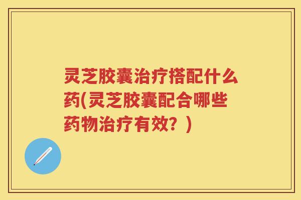 灵芝胶囊治疗搭配什么药(灵芝胶囊配合哪些药物治疗有效？)