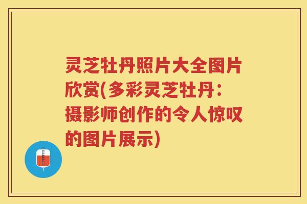灵芝牡丹照片大全图片欣赏(多彩灵芝牡丹：摄影师创作的令人惊叹的图片展示)