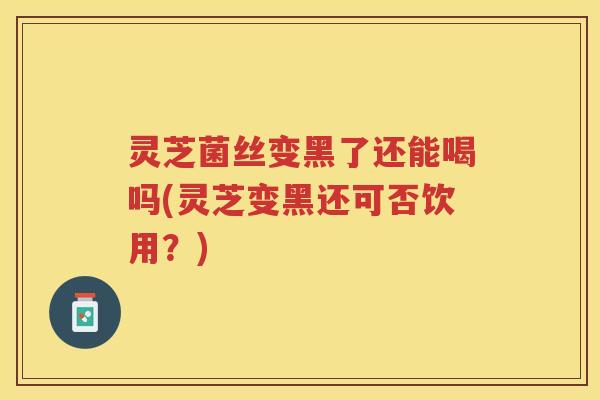 灵芝菌丝变黑了还能喝吗(灵芝变黑还可否饮用?) 灵芝菌丝变黑了还能喝吗(灵芝变黑还可否饮用?)