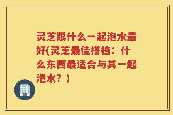 灵芝跟什么一起泡水好(灵芝佳搭档:什么东西适合与其一起泡水?) 灵芝跟什么一起泡水好(灵芝佳搭档:什么东西适合与其一起泡水?)
