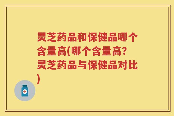 灵芝药品和保健品哪个含量高(哪个含量高？灵芝药品与保健品对比)