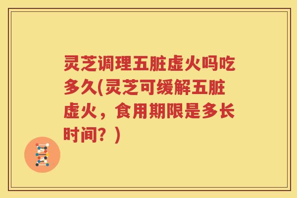灵芝调理五脏虚火吗吃多久(灵芝可缓解五脏虚火，食用期限是多长时间？)