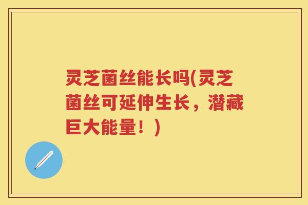 灵芝菌丝能长吗(灵芝菌丝可延伸生长，潜藏巨大能量！)