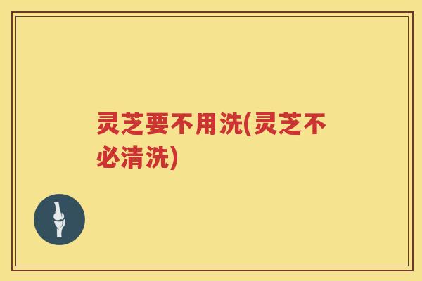 灵芝要不用洗(灵芝不必清洗)