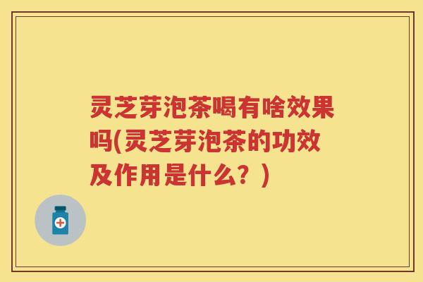 灵芝芽泡茶喝有啥效果吗(灵芝芽泡茶的功效及作用是什么？)