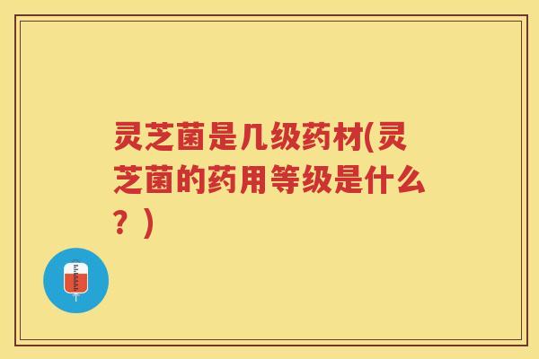 灵芝菌是几级药材(灵芝菌的药用等级是什么？)