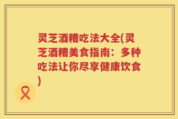 灵芝酒糟吃法大全(灵芝酒糟美食指南：多种吃法让你尽享健康饮食)