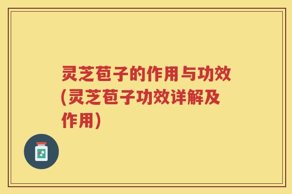 灵芝苞子的作用与功效(灵芝苞子功效详解及作用)