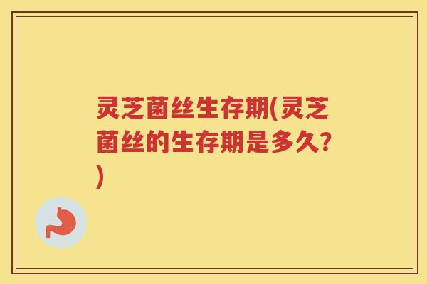 灵芝菌丝生存期(灵芝菌丝的生存期是多久？)