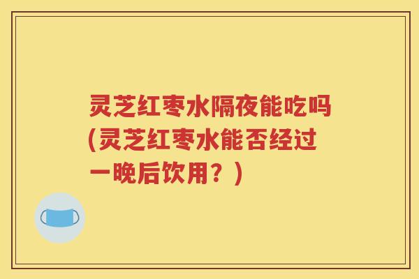 灵芝红枣水隔夜能吃吗(灵芝红枣水能否经过一晚后饮用？)