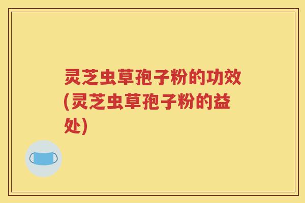 灵芝虫草孢子粉的功效(灵芝虫草孢子粉的益处)