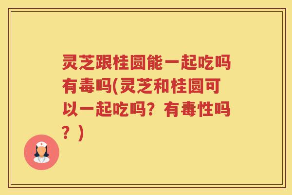 灵芝跟桂圆能一起吃吗有毒吗(灵芝和桂圆可以一起吃吗？有毒性吗？)