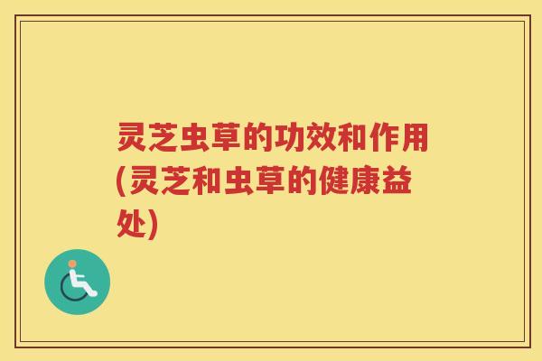 灵芝虫草的功效和作用(灵芝和虫草的健康益处)
