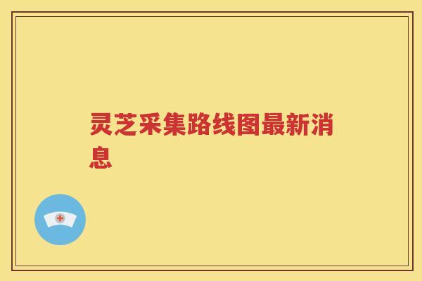 灵芝采集路线图最新消息