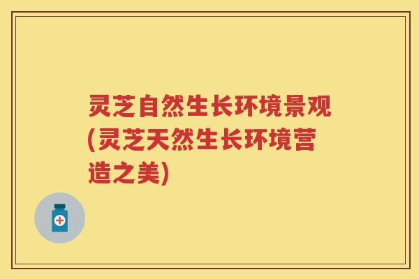 灵芝自然生长环境景观(灵芝天然生长环境营造之美)