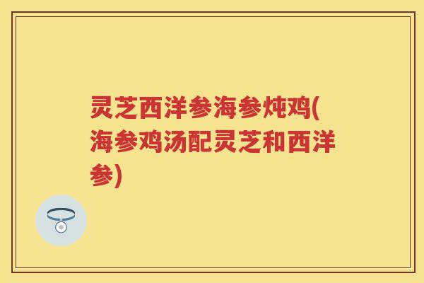 灵芝西洋参海参炖鸡(海参鸡汤配灵芝和西洋参)