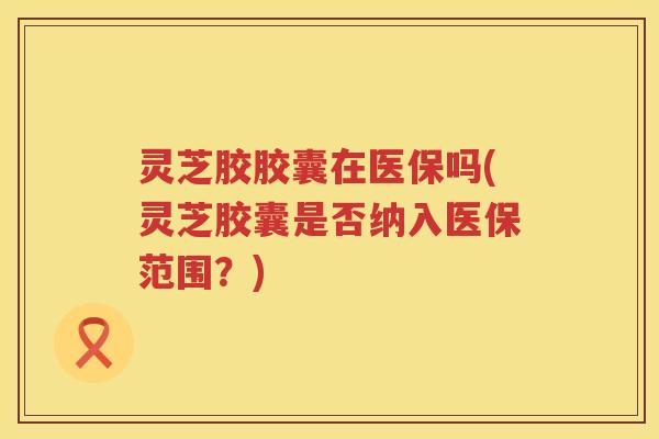 灵芝胶胶囊在医保吗(灵芝胶囊是否纳入医保范围？)