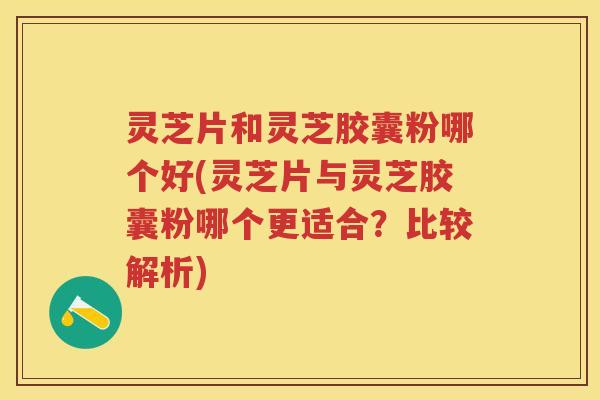灵芝片和灵芝胶囊粉哪个好(灵芝片与灵芝胶囊粉哪个更适合？比较解析)