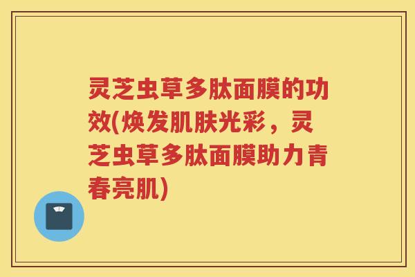 灵芝虫草多肽面膜的功效(焕发肌肤光彩，灵芝虫草多肽面膜助力青春亮肌)