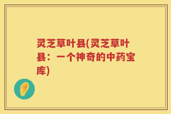 灵芝草叶县(灵芝草叶县：一个神奇的中药宝库)