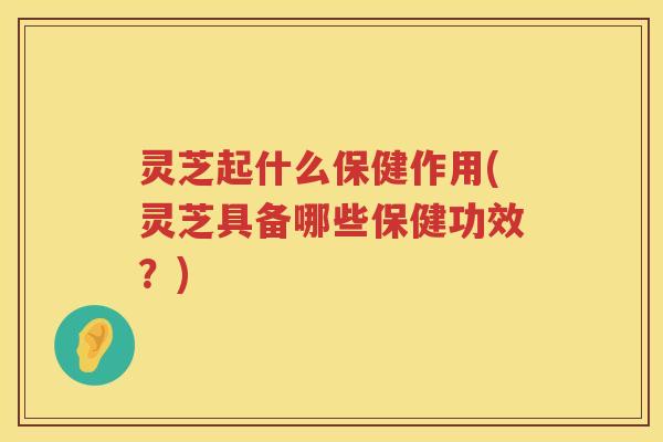 灵芝起什么保健作用(灵芝具备哪些保健功效？)